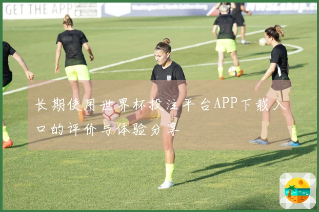 长期使用世界杯投注平台APP下载入口的评价与体验分享